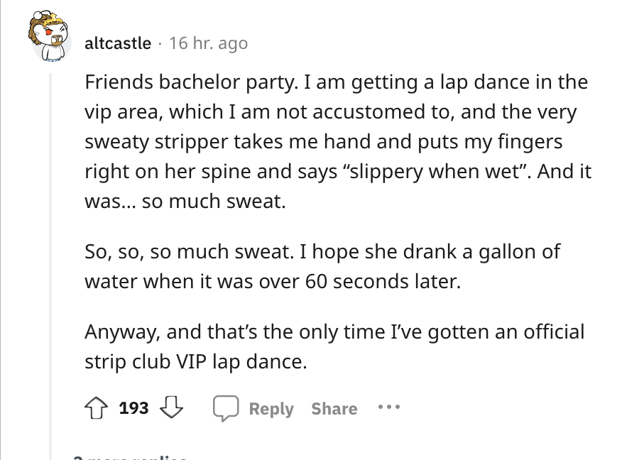 document - altcastle 16 hr. ago Friends bachelor party. I am getting a lap dance in the vip area, which I am not accustomed to, and the very sweaty stripper takes me hand and puts my fingers right on her spine and says
